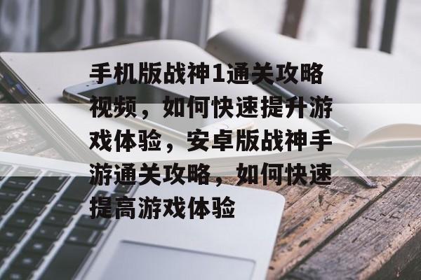 手机版战神1通关攻略视频，如何快速提升游戏体验，安卓版战神手游通关攻略，如何快速提高游戏体验