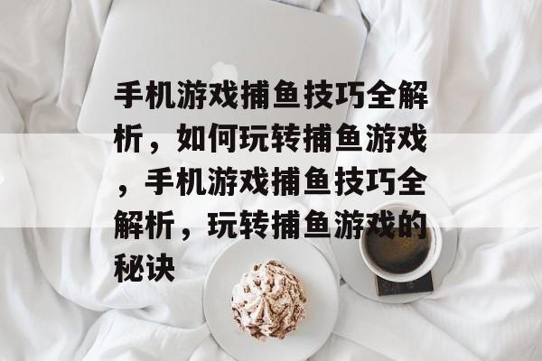 手机游戏捕鱼技巧全解析,如何玩转捕鱼游戏,手机游戏捕鱼技巧全解析,玩转捕鱼游戏的秘诀 手机游戏捕鱼技巧全解析,如何玩转捕鱼游戏,手机游戏捕鱼技巧全解析,玩转捕鱼游戏的秘诀
