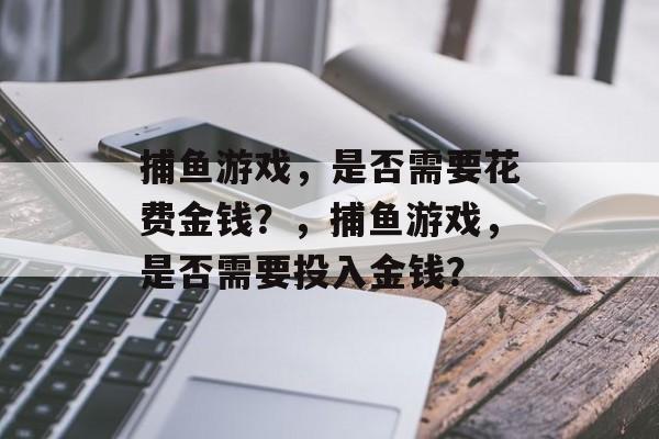 捕鱼游戏,是否需要花费金钱?,捕鱼游戏,是否需要投入金钱? 捕鱼游戏,是否需要花费金钱?,捕鱼游戏,是否需要投入金钱?