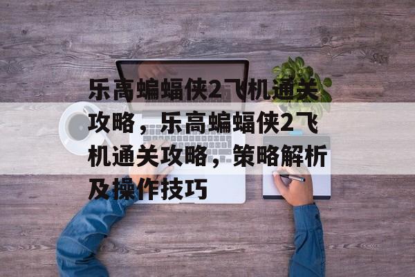 乐高蝙蝠侠2飞机通关攻略,乐高蝙蝠侠2飞机通关攻略,策略解析及操作技巧 乐高蝙蝠侠2飞机通关攻略,乐高蝙蝠侠2飞机通关攻略,策略解析及操作技巧