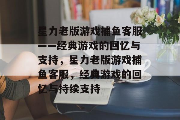 星力老版游戏捕鱼客服——经典游戏的回忆与支持,星力老版游戏捕鱼客服,经典游戏的回忆与持续支持 星力老版游戏捕鱼客服——经典游戏的回忆与支持,星力老版游戏捕鱼客服,经典游戏的回忆与持续支持