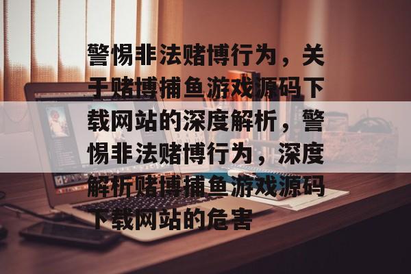 警惕非法赌博行为,关于赌博捕鱼游戏源码下载网站的深度解析,警惕非法赌博行为,深度解析赌博捕鱼游戏源码下载网站的危害 警惕非法赌博行为,关于赌博捕鱼游戏源码下载网站的深度解析,警惕非法赌博行为,深度解析赌博捕鱼游戏源码下载网站的危害