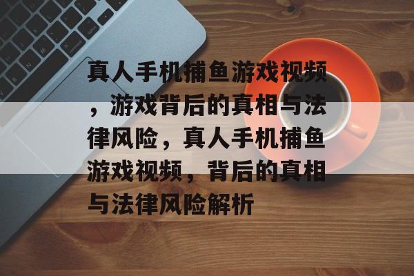 真人手机捕鱼游戏视频,游戏背后的真相与法律风险,真人手机捕鱼游戏视频,背后的真相与法律风险解析 真人手机捕鱼游戏视频,游戏背后的真相与法律风险,真人手机捕鱼游戏视频,背后的真相与法律风险解析