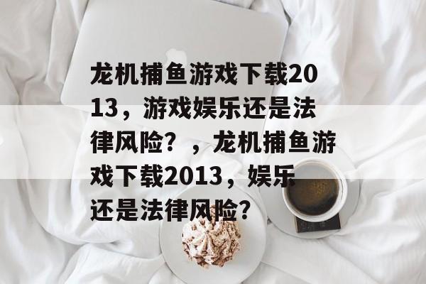 龙机捕鱼游戏下载2013，游戏娱乐还是法律风险？，龙机捕鱼游戏下载2013，娱乐还是法律风险？