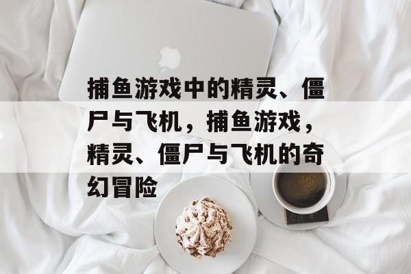 捕鱼游戏中的精灵、僵尸与飞机,捕鱼游戏,精灵、僵尸与飞机的奇幻冒险 捕鱼游戏中的精灵、僵尸与飞机,捕鱼游戏,精灵、僵尸与飞机的奇幻冒险