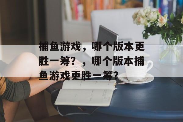 捕鱼游戏,哪个版本更胜一筹?,哪个版本捕鱼游戏更胜一筹? 捕鱼游戏,哪个版本更胜一筹?,哪个版本捕鱼游戏更胜一筹?