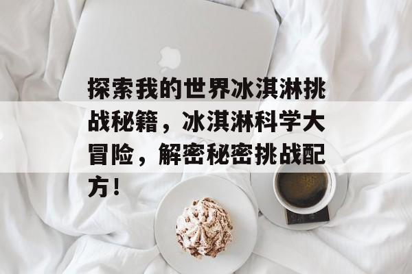 探索我的世界冰淇淋挑战秘籍,冰淇淋科学大冒险,解密秘密挑战配方! 探索我的世界冰淇淋挑战秘籍,冰淇淋科学大冒险,解密秘密挑战配方!