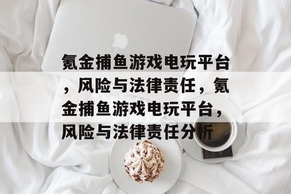 氪金捕鱼游戏电玩平台,风险与法律责任,氪金捕鱼游戏电玩平台,风险与法律责任分析 氪金捕鱼游戏电玩平台,风险与法律责任,氪金捕鱼游戏电玩平台,风险与法律责任分析