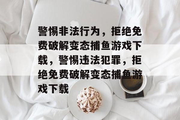 警惕非法行为，拒绝免费破解变态捕鱼游戏下载，警惕违法犯罪，拒绝免费破解变态捕鱼游戏下载
