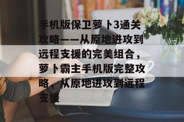 手机版保卫萝卜3通关攻略——从原地进攻到远程支援的完美组合,萝卜霸主手机版完整攻略,从原地进攻到远程支援 手机版保卫萝卜3通关攻略——从原地进攻到远程支援的完美组合,萝卜霸主手机版完整攻略,从原地进攻到远程支援