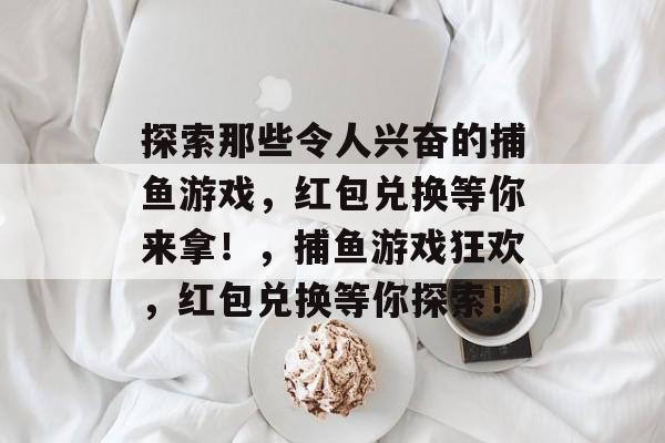 探索那些令人兴奋的捕鱼游戏，红包兑换等你来拿！，捕鱼游戏狂欢，红包兑换等你探索！
