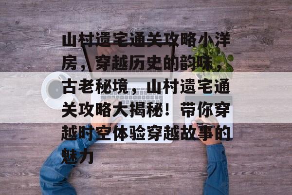 山村遗宅通关攻略小洋房，穿越历史的韵味，古老秘境，山村遗宅通关攻略大揭秘！带你穿越时空体验穿越故事的魅力