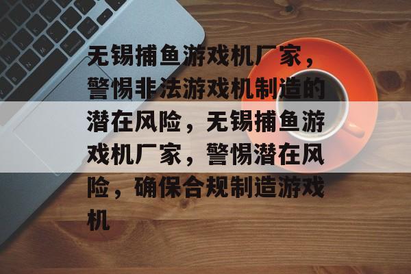 无锡捕鱼游戏机厂家，警惕非法游戏机制造的潜在风险，无锡捕鱼游戏机厂家，警惕潜在风险，确保合规制造游戏机