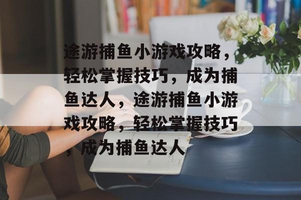 途游捕鱼小游戏攻略,轻松掌握技巧,成为捕鱼达人,途游捕鱼小游戏攻略,轻松掌握技巧,成为捕鱼达人 途游捕鱼小游戏攻略,轻松掌握技巧,成为捕鱼达人,途游捕鱼小游戏攻略,轻松掌握技巧,成为捕鱼达人