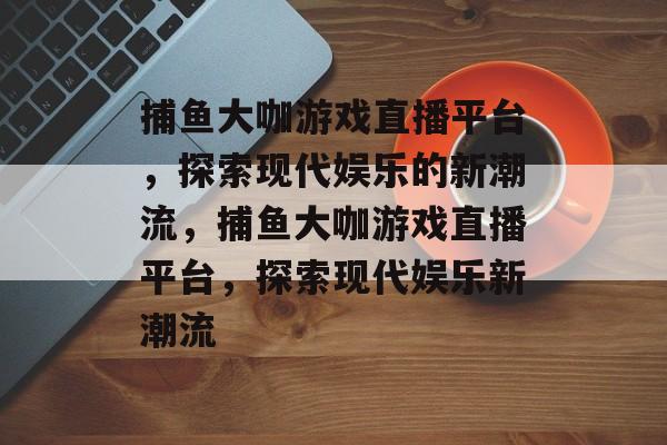 捕鱼大咖游戏直播平台,探索现代娱乐的新潮流,捕鱼大咖游戏直播平台,探索现代娱乐新潮流 捕鱼大咖游戏直播平台,探索现代娱乐的新潮流,捕鱼大咖游戏直播平台,探索现代娱乐新潮流