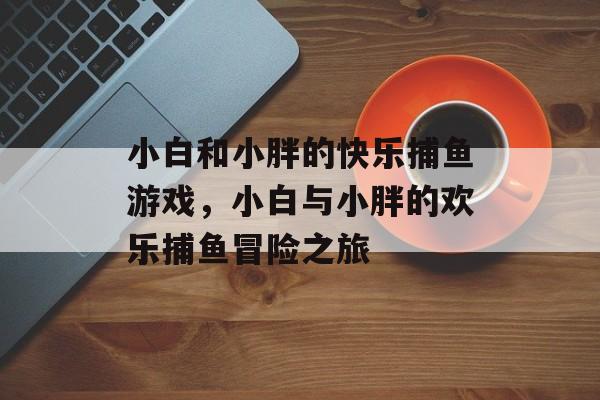 小白和小胖的快乐捕鱼游戏,小白与小胖的欢乐捕鱼冒险之旅 小白和小胖的快乐捕鱼游戏,小白与小胖的欢乐捕鱼冒险之旅