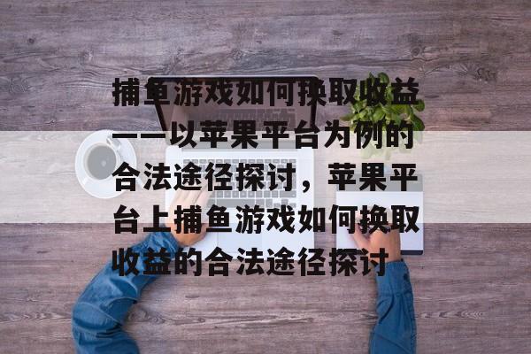 捕鱼游戏如何换取收益——以苹果平台为例的合法途径探讨,苹果平台上捕鱼游戏如何换取收益的合法途径探讨 捕鱼游戏如何换取收益——以苹果平台为例的合法途径探讨,苹果平台上捕鱼游戏如何换取收益的合法途径探讨