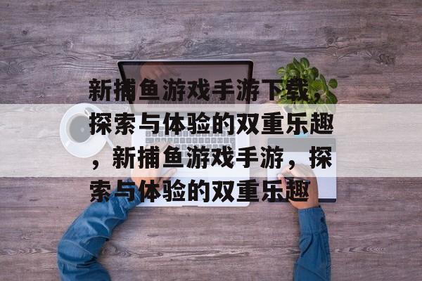 新捕鱼游戏手游下载,探索与体验的双重乐趣,新捕鱼游戏手游,探索与体验的双重乐趣 新捕鱼游戏手游下载,探索与体验的双重乐趣,新捕鱼游戏手游,探索与体验的双重乐趣