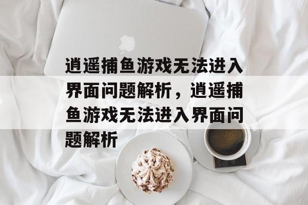 逍遥捕鱼游戏无法进入界面问题解析,逍遥捕鱼游戏无法进入界面问题解析 逍遥捕鱼游戏无法进入界面问题解析,逍遥捕鱼游戏无法进入界面问题解析