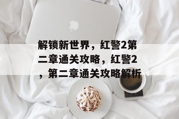 解锁新世界,红警2第二章通关攻略,红警2,第二章通关攻略解析 解锁新世界,红警2第二章通关攻略,红警2,第二章通关攻略解析