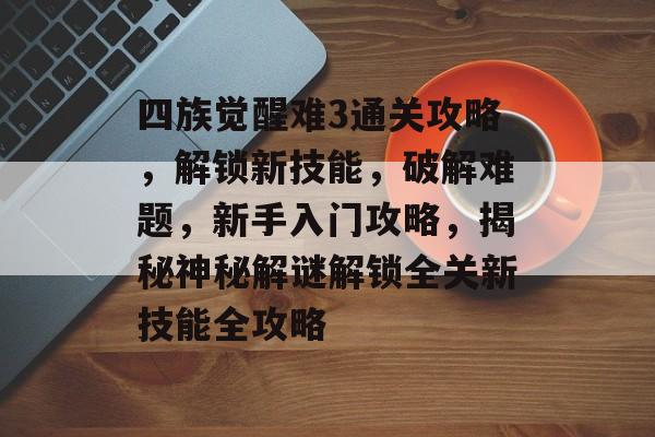 四族觉醒难3通关攻略,解锁新技能,破解难题,新手入门攻略,揭秘神秘解谜解锁全关新技能全攻略 四族觉醒难3通关攻略,解锁新技能,破解难题,新手入门攻略,揭秘神秘解谜解锁全关新技能全攻略