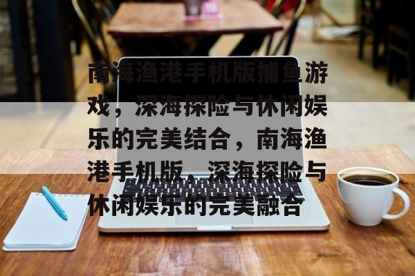 南海渔港手机版捕鱼游戏,深海探险与休闲娱乐的完美结合,南海渔港手机版,深海探险与休闲娱乐的完美融合 南海渔港手机版捕鱼游戏,深海探险与休闲娱乐的完美结合,南海渔港手机版,深海探险与休闲娱乐的完美融合