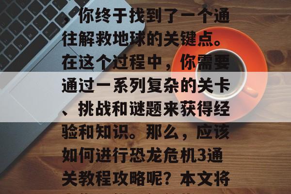 恐龙危机3是一款备受期待的冒险游戏。在经过不断的探索和挑战后,你终于找到了一个通往解救地球的关键点。在这个过程中,你需要通过一系列复杂的关卡、挑战和谜题来获得经验和知识。那么,应该如何进行恐龙危机3通关教程攻略呢?本文将为你提供详细的指导。,恐龙危机3通关攻略,解谜、打怪与智斗 恐龙危机3是一款备受期待的冒险游戏。在经过不断的探索和挑战后,你终于找到了一个通往解救地球的关键点。在这个过程中,你需要通过一系列复杂的关卡、挑战和谜题来获得经验和知识。那么,应该如何进行恐龙危机3通关教程攻略呢?本文将为你提供详细的指导。,恐龙危机3通关攻略,解谜、打怪与智斗