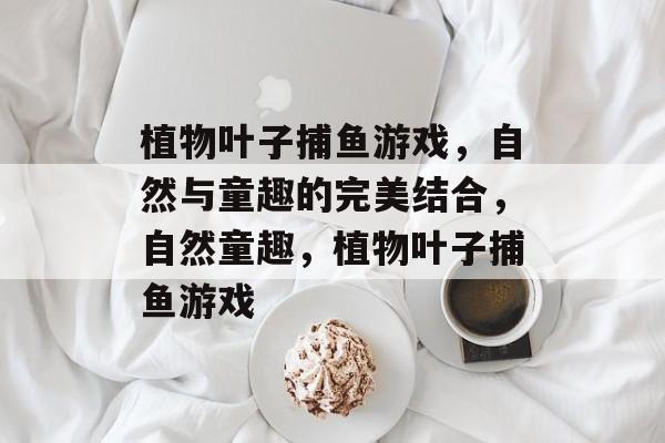 植物叶子捕鱼游戏,自然与童趣的完美结合,自然童趣,植物叶子捕鱼游戏 植物叶子捕鱼游戏,自然与童趣的完美结合,自然童趣,植物叶子捕鱼游戏