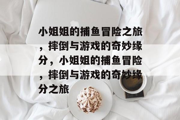 小姐姐的捕鱼冒险之旅,摔倒与游戏的奇妙缘分,小姐姐的捕鱼冒险,摔倒与游戏的奇妙缘分之旅 小姐姐的捕鱼冒险之旅,摔倒与游戏的奇妙缘分,小姐姐的捕鱼冒险,摔倒与游戏的奇妙缘分之旅