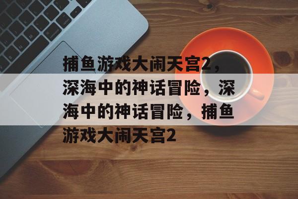 捕鱼游戏大闹天宫2，深海中的神话冒险，深海中的神话冒险，捕鱼游戏大闹天宫2