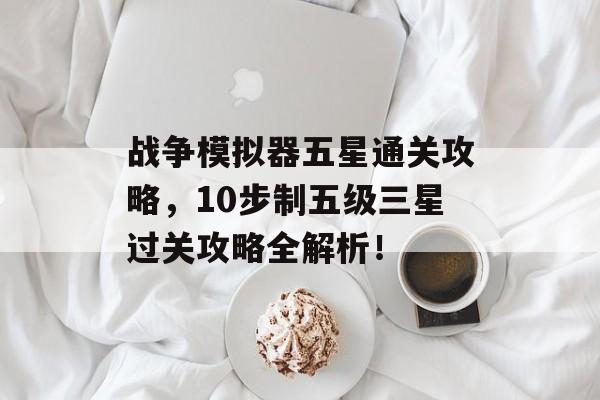 战争模拟器五星通关攻略,10步制五级三星过关攻略全解析! 战争模拟器五星通关攻略,10步制五级三星过关攻略全解析!