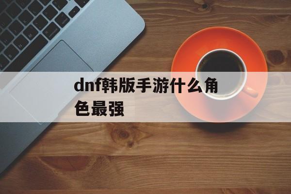 dnf韩版手游什么角色最强 dnf韩版手游什么角色最强