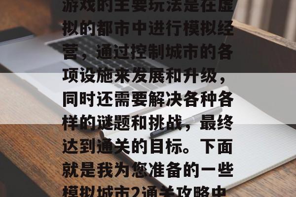 模拟城市2是一款深受广大玩家喜爱的游戏。游戏的主要玩法是在虚拟的都市中进行模拟经营,通过控制城市的各项设施来发展和升级,同时还需要解决各种各样的谜题和挑战,最终达到通关的目标。下面就是我为您准备的一些模拟城市2通关攻略中文。,模拟城市2开服攻略 模拟城市2是一款深受广大玩家喜爱的游戏。游戏的主要玩法是在虚拟的都市中进行模拟经营,通过控制城市的各项设施来发展和升级,同时还需要解决各种各样的谜题和挑战,最终达到通关的目标。下面就是我为您准备的一些模拟城市2通关攻略中文。,模拟城市2开服攻略