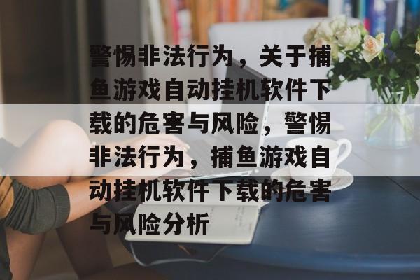 警惕非法行为,关于捕鱼游戏自动挂机软件下载的危害与风险,警惕非法行为,捕鱼游戏自动挂机软件下载的危害与风险分析 警惕非法行为,关于捕鱼游戏自动挂机软件下载的危害与风险,警惕非法行为,捕鱼游戏自动挂机软件下载的危害与风险分析