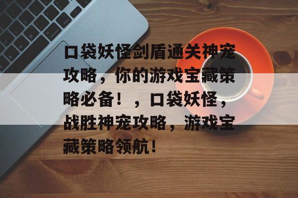口袋妖怪剑盾通关神宠攻略,你的游戏宝藏策略必备!,口袋妖怪,战胜神宠攻略,游戏宝藏策略领航! 口袋妖怪剑盾通关神宠攻略,你的游戏宝藏策略必备!,口袋妖怪,战胜神宠攻略,游戏宝藏策略领航!