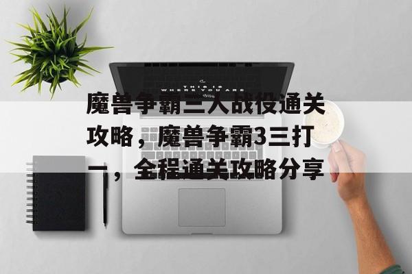 魔兽争霸三人战役通关攻略，魔兽争霸3三打一，全程通关攻略分享