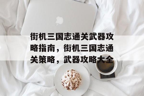 街机三国志通关武器攻略指南,街机三国志通关策略,武器攻略大全 街机三国志通关武器攻略指南,街机三国志通关策略,武器攻略大全