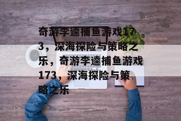 奇游李逵捕鱼游戏173,深海探险与策略之乐,奇游李逵捕鱼游戏173,深海探险与策略之乐 奇游李逵捕鱼游戏173,深海探险与策略之乐,奇游李逵捕鱼游戏173,深海探险与策略之乐