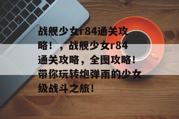 战舰少女r84通关攻略!,战舰少女r84通关攻略,全图攻略!带你玩转炮弹雨的少女级战斗之旅! 战舰少女r84通关攻略!,战舰少女r84通关攻略,全图攻略!带你玩转炮弹雨的少女级战斗之旅!