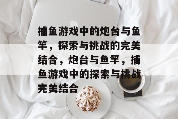 捕鱼游戏中的炮台与鱼竿,探索与挑战的完美结合,炮台与鱼竿,捕鱼游戏中的探索与挑战完美结合 捕鱼游戏中的炮台与鱼竿,探索与挑战的完美结合,炮台与鱼竿,捕鱼游戏中的探索与挑战完美结合