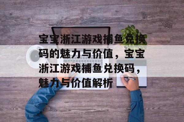 宝宝浙江游戏捕鱼兑换码的魅力与价值,宝宝浙江游戏捕鱼兑换码,魅力与价值解析 宝宝浙江游戏捕鱼兑换码的魅力与价值,宝宝浙江游戏捕鱼兑换码,魅力与价值解析