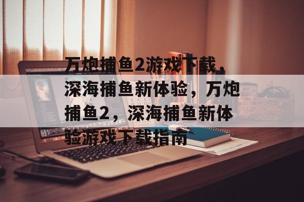 万炮捕鱼2游戏下载,深海捕鱼新体验,万炮捕鱼2,深海捕鱼新体验游戏下载指南 万炮捕鱼2游戏下载,深海捕鱼新体验,万炮捕鱼2,深海捕鱼新体验游戏下载指南