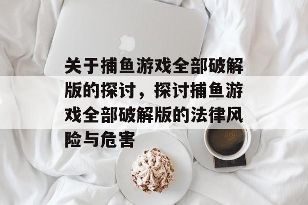 关于捕鱼游戏全部破解版的探讨,探讨捕鱼游戏全部破解版的法律风险与危害 关于捕鱼游戏全部破解版的探讨,探讨捕鱼游戏全部破解版的法律风险与危害