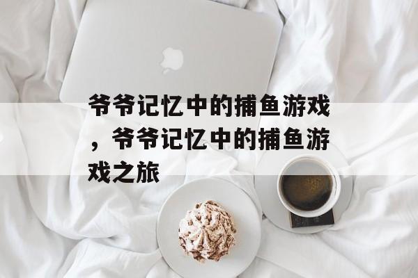 爷爷记忆中的捕鱼游戏,爷爷记忆中的捕鱼游戏之旅 爷爷记忆中的捕鱼游戏,爷爷记忆中的捕鱼游戏之旅