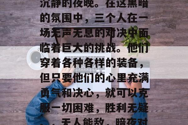 夜幕的降临,犹如一个沉静的夜晚。在这黑暗的氛围中,三个人在一场无声无息的对决中面临着巨大的挑战。他们穿着各种各样的装备,但只要他们的心里充满勇气和决心,就可以克服一切困难,胜利无疑。,无人能敌,暗夜对决中的三人挑战 夜幕的降临,犹如一个沉静的夜晚。在这黑暗的氛围中,三个人在一场无声无息的对决中面临着巨大的挑战。他们穿着各种各样的装备,但只要他们的心里充满勇气和决心,就可以克服一切困难,胜利无疑。,无人能敌,暗夜对决中的三人挑战