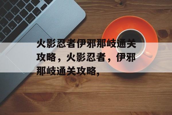 火影忍者伊邪那岐通关攻略,火影忍者,伊邪那岐通关攻略, 火影忍者伊邪那岐通关攻略,火影忍者,伊邪那岐通关攻略,