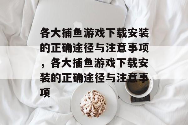 各大捕鱼游戏下载安装的正确途径与注意事项,各大捕鱼游戏下载安装的正确途径与注意事项 各大捕鱼游戏下载安装的正确途径与注意事项,各大捕鱼游戏下载安装的正确途径与注意事项