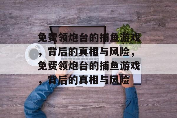 免费领炮台的捕鱼游戏,背后的真相与风险,免费领炮台的捕鱼游戏,背后的真相与风险 免费领炮台的捕鱼游戏,背后的真相与风险,免费领炮台的捕鱼游戏,背后的真相与风险