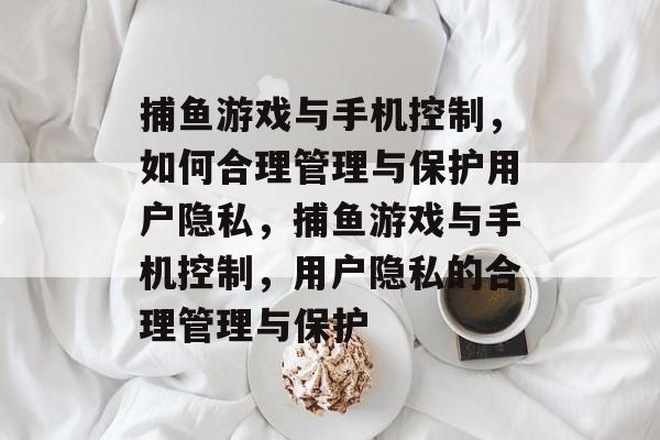 捕鱼游戏与手机控制，如何合理管理与保护用户隐私，捕鱼游戏与手机控制，用户隐私的合理管理与保护