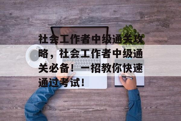 社会工作者中级通关攻略,社会工作者中级通关必备!一招教你快速通过考试! 社会工作者中级通关攻略,社会工作者中级通关必备!一招教你快速通过考试!